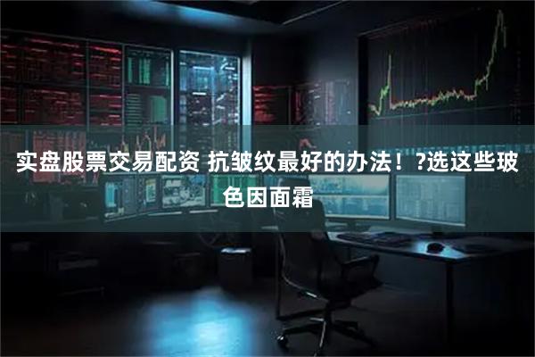 实盘股票交易配资 抗皱纹最好的办法！?选这些玻色因面霜