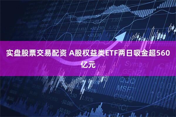 实盘股票交易配资 A股权益类ETF两日吸金超560亿元