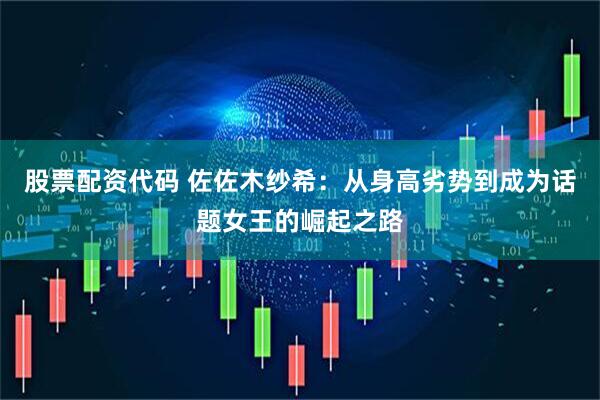 股票配资代码 佐佐木纱希：从身高劣势到成为话题女王的崛起之路