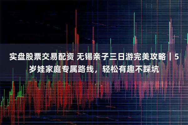 实盘股票交易配资 无锡亲子三日游完美攻略｜5岁娃家庭专属路线，轻松有趣不踩坑