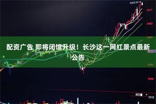 配资广告 即将闭馆升级！长沙这一网红景点最新公告