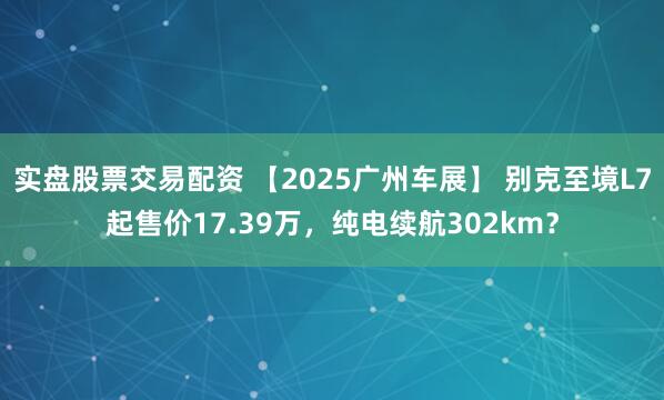 实盘股票交易配资 【2025广州车展】 别克至境L7起售价17.39万,纯电续航302km?
