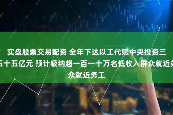实盘股票交易配资 全年下达以工代赈中央投资三百五十五亿元 预计吸纳超一百一十万名低收入群众就近务工