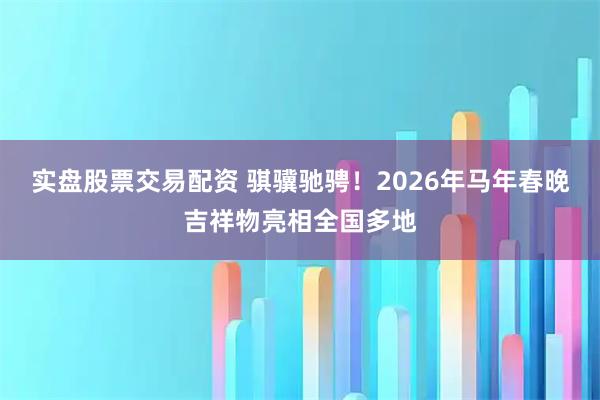 实盘股票交易配资 骐骥驰骋！2026年马年春晚吉祥物亮相全国多地