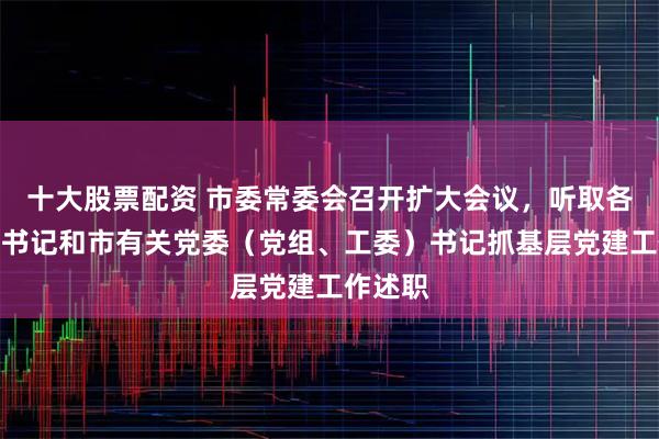 十大股票配资 市委常委会召开扩大会议，听取各区区委书记和市有关党委（党组、工委）书记抓基层党建工作述职