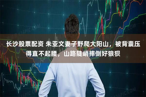 长沙股票配资 朱亚文妻子野爬大阳山，被背囊压得直不起腰，山路陡峭摔倒好狼狈