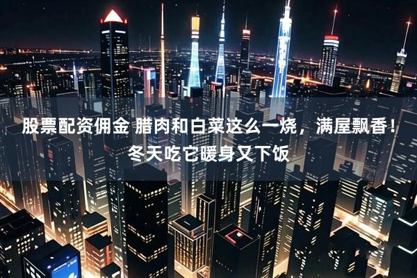 股票配资佣金 腊肉和白菜这么一烧，满屋飘香！冬天吃它暖身又下饭