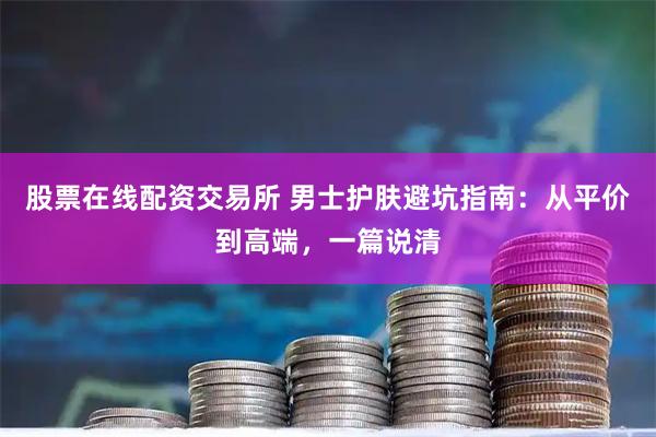 股票在线配资交易所 男士护肤避坑指南：从平价到高端，一篇说清