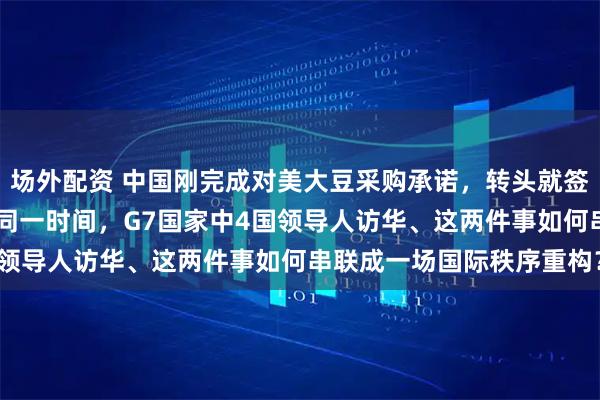 场外配资 中国刚完成对美大豆采购承诺，转头就签下巴西25船大豆订单！同一时间，G7国家中4国领导人访华、这两件事如何串联成一场国际秩序重构？