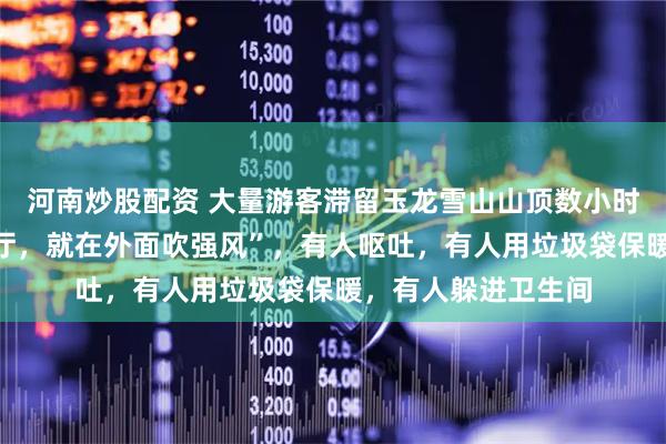河南炒股配资 大量游客滞留玉龙雪山山顶数小时，“开始不让进大厅，就在外面吹强风”，有人呕吐，有人用垃圾袋保暖，有人躲进卫生间