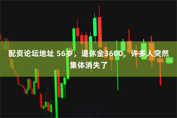 配资论坛地址 56岁,退休金3600,许多人突然集体消失了