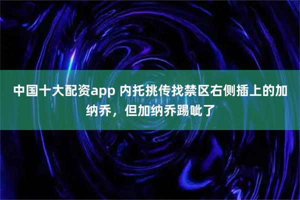 中国十大配资app 内托挑传找禁区右侧插上的加纳乔，但加纳乔踢呲了