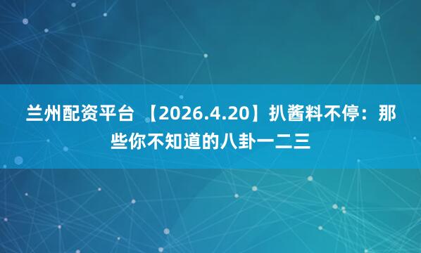 兰州配资平台 【2026.4.20】扒酱料不停：那些你不知道的八卦一二三
