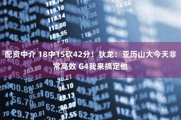 配资中介 18中15砍42分！狄龙：亚历山大今天非常高效 G4我来搞定他