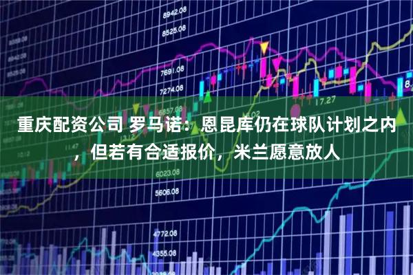 重庆配资公司 罗马诺：恩昆库仍在球队计划之内，但若有合适报价，米兰愿意放人
