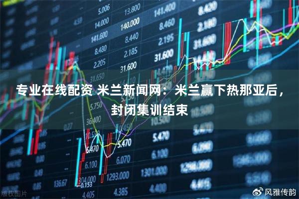 专业在线配资 米兰新闻网：米兰赢下热那亚后，封闭集训结束