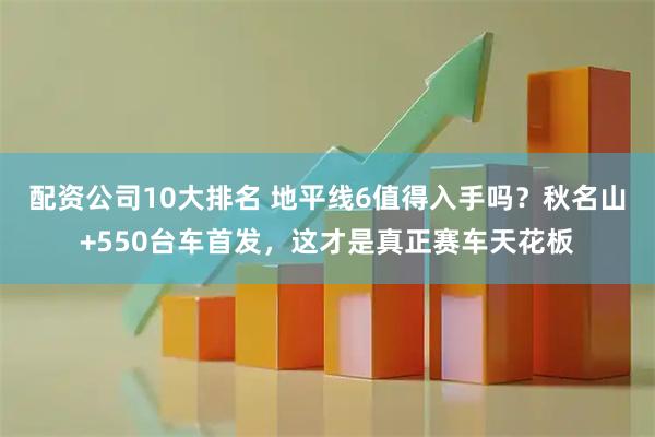 配资公司10大排名 地平线6值得入手吗？秋名山+550台车首发，这才是真正赛车天花板