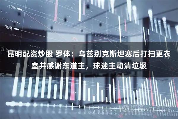 昆明配资炒股 罗体：乌兹别克斯坦赛后打扫更衣室并感谢东道主，球迷主动清垃圾