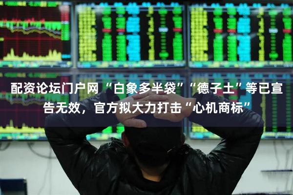 配资论坛门户网 “白象多半袋”“德子土”等已宣告无效，官方拟大力打击“心机商标”