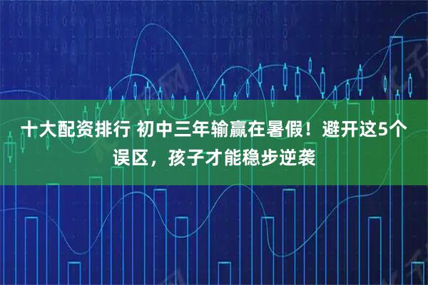 十大配资排行 初中三年输赢在暑假！避开这5个误区，孩子才能稳步逆袭