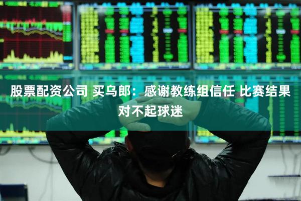 股票配资公司 买乌郎：感谢教练组信任 比赛结果对不起球迷