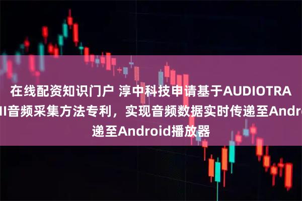 在线配资知识门户 淳中科技申请基于AUDIOTRACK的HDMI音频采集方法专利,实现音频数据实时传递至Android播放器