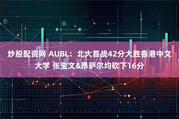 炒股配资网 AUBL：北大首战42分大胜香港中文大学 张宝文&昂萨尔均砍下16分