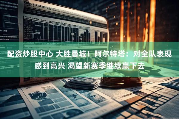 配资炒股中心 大胜曼城！阿尔特塔：对全队表现感到高兴 渴望新赛季继续赢下去