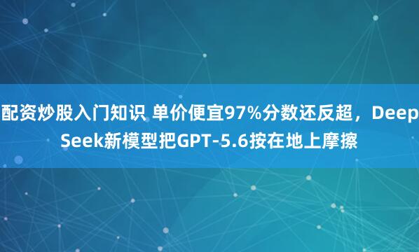 配资炒股入门知识 单价便宜97%分数还反超，DeepSeek新模型把GPT-5.6按在地上摩擦