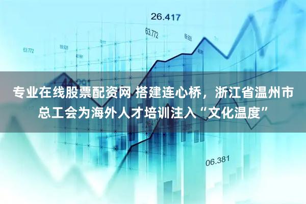 专业在线股票配资网 搭建连心桥，浙江省温州市总工会为海外人才培训注入“文化温度”
